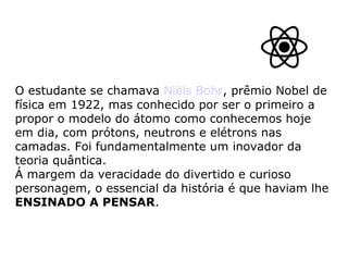 O estudante se chamava Niëls Bohr, prêmio Nobel de
física em 1922, mas conhecido por ser o primeiro a
propor o modelo do átomo como conhecemos hoje
em dia, com prótons, neutrons e elétrons nas
camadas. Foi fundamentalmente um inovador da
teoria quântica.
Á margem da veracidade do divertido e curioso
personagem, o essencial da história é que haviam lhe
ENSINADO A PENSAR.
 