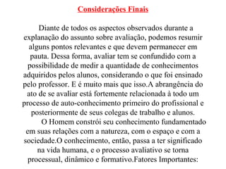 Considerações Finais
Diante de todos os aspectos observados durante a
explanação do assunto sobre avaliação, podemos resumir
alguns pontos relevantes e que devem permanecer em
pauta. Dessa forma, avaliar tem se confundido com a
possibilidade de medir a quantidade de conhecimentos
adquiridos pelos alunos, considerando o que foi ensinado
pelo professor. E é muito mais que isso.A abrangência do
ato de se avaliar está fortemente relacionada à todo um
processo de auto-conhecimento primeiro do profissional e
posteriormente de seus colegas de trabalho e alunos.
O Homem constrói seu conhecimento fundamentado
em suas relações com a natureza, com o espaço e com a
sociedade.O conhecimento, então, passa a ter significado
na vida humana, e o processo avaliativo se torna
processual, dinâmico e formativo.Fatores Importantes:
 