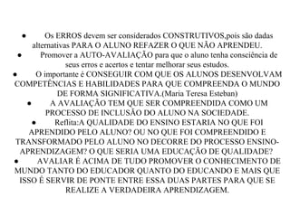 ● Os ERROS devem ser considerados CONSTRUTIVOS,pois são dadas
alternativas PARA O ALUNO REFAZER O QUE NÃO APRENDEU.
● Promover a AUTO-AVALIAÇÃO para que o aluno tenha consciência de
seus erros e acertos e tentar melhorar seus estudos.
● O importante é CONSEGUIR COM QUE OS ALUNOS DESENVOLVAM
COMPETÊNCIAS E HABILIDADES PARA QUE COMPREENDA O MUNDO
DE FORMA SIGNIFICATIVA.(Maria Teresa Esteban)
● A AVALIAÇÃO TEM QUE SER COMPREENDIDA COMO UM
PROCESSO DE INCLUSÃO DO ALUNO NA SOCIEDADE.
● Reflita:A QUALIDADE DO ENSINO ESTARIA NO QUE FOI
APRENDIDO PELO ALUNO? OU NO QUE FOI COMPREENDIDO E
TRANSFORMADO PELO ALUNO NO DECORRE DO PROCESSO ENSINO-
APRENDIZAGEM? O QUE SERIA UMA EDUCAÇÃO DE QUALIDADE?
● AVALIAR É ACIMA DE TUDO PROMOVER O CONHECIMENTO DE
MUNDO TANTO DO EDUCADOR QUANTO DO EDUCANDO E MAIS QUE
ISSO É SERVIR DE PONTE ENTRE ESSA DUAS PARTES PARA QUE SE
REALIZE A VERDADEIRA APRENDIZAGEM.
 