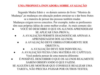 UMA PROPOSTA INOVADORA SOBRE AVALIAÇÃO
Segundo Madza Ednir e os demais autores do livro: “Mestres da
Mudança”,as mudanças em educação podem enraizar-se e dar bons frutos
se a maneira de pensar das pessoas também mudar.
Mudanças exigem novos conceitos. Por exemplo, todos os professores
têm suas próprias idéias de como melhor avaliar. As mais comuns são:
● VOCÊ SÓ DESCOBRE O QUE OS ALUNOS APRENDERAM
SE APLICAR UMA PROVA;
● A AVALIAÇÃO PERMITE DIAGNOSTICAR APENAS A
APRENDIZAGEM DOS ALUNOS;
● A AVALIAÇÃO DEVE OBRIGATORIAMENTE SER
OBJETIVA;
● A AVALIAÇÃO DEVE SER INDIVIDUAL;
● A AVALIAÇÃO FECHA UMA MATÉRIA OU CAPÍTULO;
Você poderia pensar de uma maneira diferente:
● É POSSÍVEL DESCOBRIR O QUE OS ALUNOS REALMENTE
SABEM OBSERVANDO O QUE FAZEM.
SE ALGUÉM LHE MOSTRAR QUE CONSEGUE REALIZAR UMA
TAREFA, NÃO PRECISA PASSAR POR OUTROS TESTES;
 