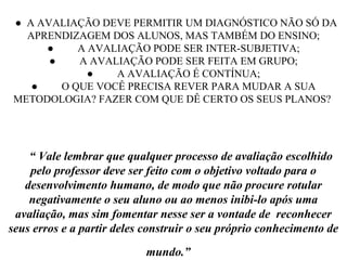 ● A AVALIAÇÃO DEVE PERMITIR UM DIAGNÓSTICO NÃO SÓ DA
APRENDIZAGEM DOS ALUNOS, MAS TAMBÉM DO ENSINO;
● A AVALIAÇÃO PODE SER INTER-SUBJETIVA;
● A AVALIAÇÃO PODE SER FEITA EM GRUPO;
● A AVALIAÇÃO É CONTÍNUA;
● O QUE VOCÊ PRECISA REVER PARA MUDAR A SUA
METODOLOGIA? FAZER COM QUE DÊ CERTO OS SEUS PLANOS?
“ Vale lembrar que qualquer processo de avaliação escolhido
pelo professor deve ser feito com o objetivo voltado para o
desenvolvimento humano, de modo que não procure rotular
negativamente o seu aluno ou ao menos inibi-lo após uma
avaliação, mas sim fomentar nesse ser a vontade de reconhecer
seus erros e a partir deles construir o seu próprio conhecimento de
mundo.”
 