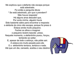 Me explicou que o elefante não escapa porque
está adestrado.
Fiz então a pergunta óbvia:
* Se está adestrado, por que o prendem?
Não houve resposta!
Há alguns anos descobri que,
Por sorte minha, alguém havia
Sido bastante sábio para encontrar a resposta:
o elefante do circo não escapa, porque foi preso à
Estaca ainda muito pequeno.
Fechei os olhos e imaginei
o pequeno recém-nascido  preso.
Naquele momento, o elefantinho puxou, forçou, 
tentando se soltar.
E, apesar de todo o esforço, não pôde sair.
A estaca era muito pesada para ele.
E o  elefantinho tentava, tentava e nada.
Até que um dia, cansado, aceitou o seu destino
 