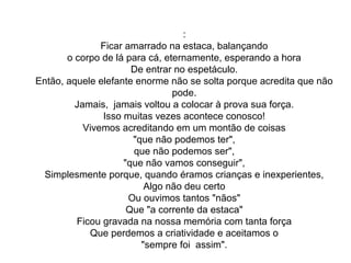 :
Ficar amarrado na estaca, balançando
o corpo de lá para cá, eternamente, esperando a hora
De entrar no espetáculo.
Então, aquele elefante enorme não se solta porque acredita que não 
pode.
Jamais,  jamais voltou a colocar à prova sua força.
Isso muitas vezes acontece conosco!
Vivemos acreditando em um montão de coisas
"que não podemos ter",
que não podemos ser",
"que não vamos conseguir",
Simplesmente porque, quando éramos crianças e inexperientes,
Algo não deu certo
Ou ouvimos tantos "nãos"
Que "a corrente da estaca"
Ficou gravada na nossa memória com tanta força
Que perdemos a criatividade e aceitamos o
"sempre foi  assim".
 