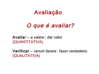 Avaliação
O que é avaliar?
Avaliar – a valere : dar valor
(QUANTITATIVA)
 
Verificar – verum facere : fazer verdadeiro
(QUALITATIVA)
 