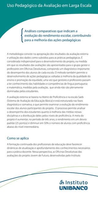 Uso Pedagógico da Avaliação em Larga Escala




               Análises comparativas que indicam a
               evolução do rendimento escolar, contribuindo
               para a melhoria das ações pedagógicas


A metodologia consiste na apropriação dos resultados da avaliação externa
e utilização dos dados como subsídios para as práticas pedagógicas. É
considerada indispensável para o desenvolvimento do projeto, na medida
em que os resultados das avaliações são apresentados para o grupo gestor e
professores em Oficinas Devolutivas, compondo um diagnóstico importante
do desempenho dos alunos de cada escola. O método também permite o
desenvolvimento de ações pedagógicas voltadas à melhoria da qualidade do
ensino e promoção da equidade, uma vez que gestores e professores passam
a ter conhecimento das habilidades e competências de língua portuguesa
e matemática, medidas pela avaliação, que ainda não são plenamente
dominadas pelos estudantes.

A avaliação externa se baseia na Matriz de Proficiência e na escala Saeb
(Sistema de Avaliação da Educação Básica) e está estruturada nas fases
diagnóstica e somativa, o que permite examinar a evolução do rendimento
escolar dos alunos participantes do projeto. O processo permite analisar
o desempenho dos estudantes quanto à melhoria das médias nessas
disciplinas e a distribuição deles pelos níveis de proficiência. A meta do
projeto é aumentar, no período de três anos, o rendimento em um desvio
padrão (25 pontos) e diminuir em 50% o número de alunos com proficiência
abaixo do nível intermediário.



Como se aplica
A formação continuada dos profissionais de educação deve favorecer
dinâmicas de atualização e aprofundamento dos conhecimentos necessários
para a prática docente. Nessa perspectiva, as Oficinas Devolutivas das
avaliações do projeto Jovem de Futuro, desenvolvidas pelo Instituto
 