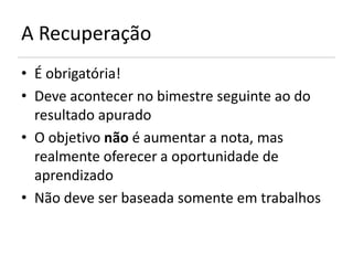 A Recuperação
• É obrigatória!
• Deve acontecer no bimestre seguinte ao do
  resultado apurado
• O objetivo não é aumentar a nota, mas
  realmente oferecer a oportunidade de
  aprendizado
• Não deve ser baseada somente em trabalhos
 