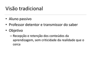 Visão tradicional
• Aluno passivo
• Professor detentor e transmissor do saber
• Objetivo
  – Recepção e retenção dos conteúdos da
    aprendizagem, sem criticidade da realidade que o
    cerca
 