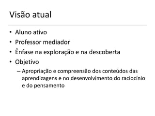 Visão atual
•   Aluno ativo
•   Professor mediador
•   Ênfase na exploração e na descoberta
•   Objetivo
    – Apropriação e compreensão dos conteúdos das
      aprendizagens e no desenvolvimento do raciocínio
      e do pensamento
 