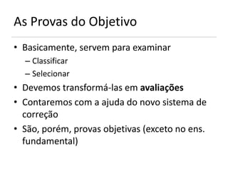 As Provas do Objetivo
• Basicamente, servem para examinar
  – Classificar
  – Selecionar
• Devemos transformá-las em avaliações
• Contaremos com a ajuda do novo sistema de
  correção
• São, porém, provas objetivas (exceto no ens.
  fundamental)
 