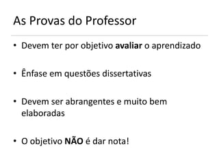 As Provas do Professor
• Devem ter por objetivo avaliar o aprendizado

• Ênfase em questões dissertativas

• Devem ser abrangentes e muito bem
  elaboradas

• O objetivo NÃO é dar nota!
 