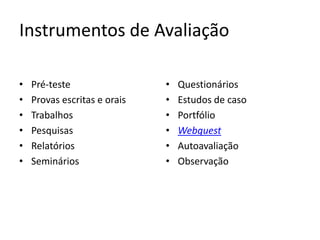 Instrumentos de Avaliação

•   Pré-teste                 •   Questionários
•   Provas escritas e orais   •   Estudos de caso
•   Trabalhos                 •   Portfólio
•   Pesquisas                 •   Webquest
•   Relatórios                •   Autoavaliação
•   Seminários                •   Observação
 