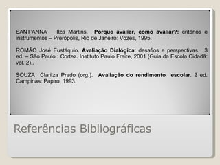 Referências Bibliográficas SANT’ANNA  Ilza Martins.  Porque avaliar, como avaliar?:  critérios e instrumentos – Prerópolis, Rio de Janeiro: Vozes, 1995. ROMÃO José Eustáquio.  Avaliação Dialógica : desafios e perspectivas.  3 ed. – São Paulo : Cortez. Instituto Paulo Freire, 2001 (Guia da Escola Cidadã: vol. 2).. SOUZA  Clarilza Prado (org.).  Avaliação do rendimento  escolar . 2 ed. Campinas: Papiro, 1993. 