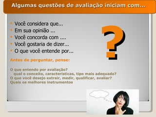 Algumas questões de avaliação iniciam com... Você considera que... Em sua opinião ... Você concorda com .... Você gostaria de dizer... O que você entende por... ? Antes de perguntar, pense: O que entendo por avaliação? qual o conceito, características, tipo mais adequado? O que você desejo extrair, medir, qualificar, avaliar? Quais os melhores instrumentos 