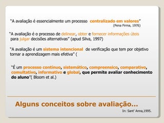 Alguns conceitos sobre avaliação... “ A avaliação é essencialmente um processo  centralizado em valores ” (Pena Firma, 1976) In: Sant’ Anna,1995. “ A avaliação é o processo de  delinear ,  obter  e  fornecer informações úteis para  julgar  decisões alternativas” (apud Silva, 1997) “ A avaliação é um  sistema intencional   de verificação que tem por objetivo tornar a aprendizagem mais efetiva” ( “ É um  processo contínuo ,  sistemático ,  compreensico ,  comparativo ,  comultativo ,  informativo  e  global , que permite avaliar conhecimento do aluno ”( Bloom et al.) 