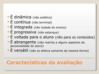 Características da avaliação É dinâmica  (não estática) É contínua  (não terminal) É integrada  (não isolada do ensino) É progressiva  (não estanque) É voltada para o aluno  (não para os conteúdos) É abrangente  (não restrita a alguns aspectos da personalidade do aluno) É versátil  (não se efetiva somente da mesma forma) 