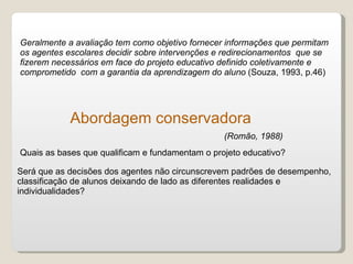 Geralmente a avaliação tem como objetivo fornecer informações que permitam os agentes escolares decidir sobre intervenções e redirecionamentos  que se fizerem necessários em face do projeto educativo definido coletivamente e comprometido  com a garantia da aprendizagem do aluno  (Souza, 1993, p.46) Abordagem conservadora Quais as bases que qualificam e fundamentam o projeto educativo? Será que as decisões dos agentes não circunscrevem padrões de desempenho, classificação de alunos deixando de lado as diferentes realidades e individualidades? (Romão, 1988) 