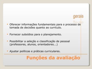 Funções da avaliação Oferecer informações fundamentais para o processo de tomada de decisões quanto ao currículo. Fornecer subsídios para o planejamento. Possibilitar a seleção e classificação de pessoal (professores, alunos, orientadores...) Ajustar políticas e práticas curriculares. 