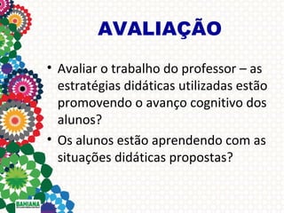 AVALIAÇÃO
• Avaliar o trabalho do professor – as
estratégias didáticas utilizadas estão
promovendo o avanço cognitivo dos
alunos?
• Os alunos estão aprendendo com as
situações didáticas propostas?

 