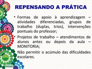 REPENSANDO A PRÁTICA
• Formas de apoio à aprendizagem –
atividades diferenciadas, grupos de
trabalho (duplas, trios), intervenções
pontuais do professor;
• Projetos de trabalho – atendimentos de
alunos antes ou depois da aula –
MONITORIA;
• Não permitir o acúmulo das dificuldades
escolares.

 