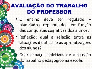 AVALIAÇÃO DO TRABALHO
DO PROFESSOR
• O ensino deve ser regulado –
planejado e replanejado – em função
das conquistas cognitivas dos alunos;
• Reflexão: qual a relação entre as
situações didáticas e as aprendizagens
dos alunos?
• Criar espaços coletivos de discussão
do trabalho pedagógico na escola.

 