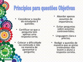 • Considerar a reação
do estudante à
questão;
• Certificar-se que a
pergunta tem
apenas uma
resposta certa;
• Colocar a dificuldade
no conteúdo e não
na maneira de
apresentar a
pergunta;

• Abordar apenas
assuntos de
importância;
• Evitar perguntas
sobre assuntos
controvertidos;
• Linguagem clara e
precisa;
• Redigir a questão de
maneira que as pistas
irrelevantes não
levem o aluno a
resposta correta.

 