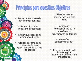 Atentar para a
independência dos
itens;

•

• Enunciado claro e de
fácil compreensão;
• Evitar dicas que
induzam à resposta;
• Evitar questões com
comando direto;
• Utilizar barema com
pontuação das
questões ou de partes
da prova;

Indicações
bibliográficas para
questões com
fragmentos de textos;
•

• Questões
contextualizadas;
• Itens organizados de
forma lógica:
numérica, alfabética e
cronológica.

 