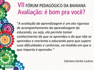 “A avaliação da aprendizagem é um ato rigoroso
de acompanhamento da aprendizagem do
educando, ou seja, ela permite tomar
conhecimento do que se aprendeu e do que não se
aprendeu e reorienta o educando para que supere
suas dificuldades e carências, na medida em que o
que importa é aprender.”
Cipriano Carlos Luckesi

 