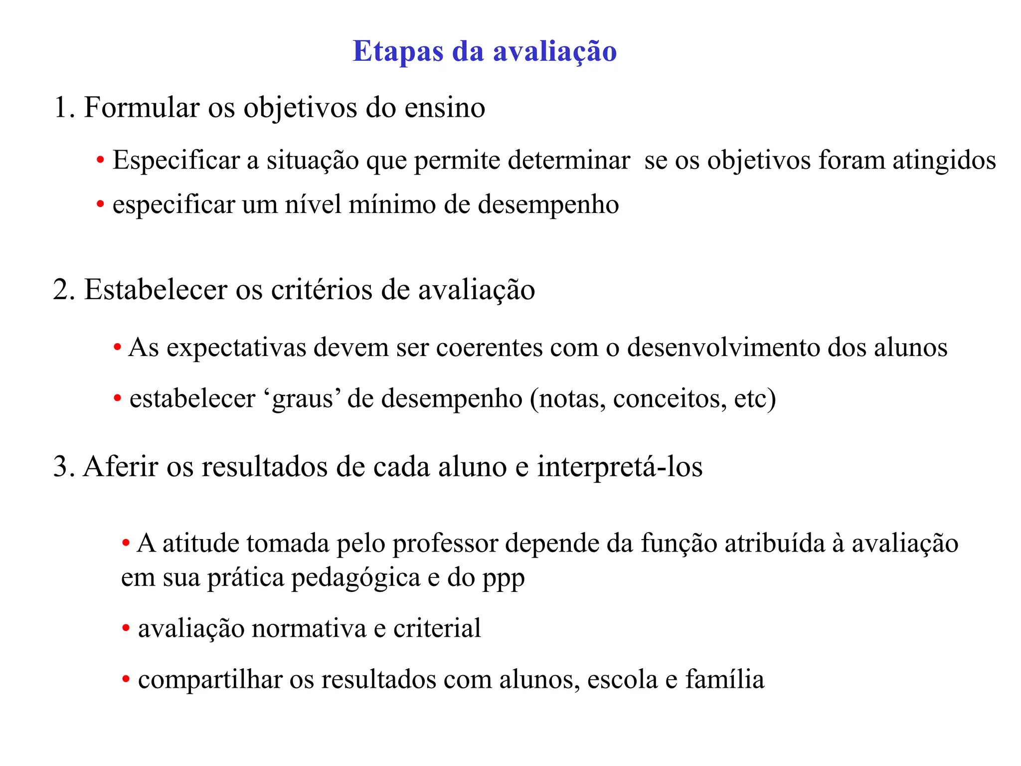 Etapas da avaliação
1. Formular os objetivos do ensino
2. Estabelecer os critérios de avaliação
• Especificar a situação que permite determinar se os objetivos foram atingidos
• especificar um nível mínimo de desempenho
• As expectativas devem ser coerentes com o desenvolvimento dos alunos
• estabelecer ‘graus’ de desempenho (notas, conceitos, etc)
3. Aferir os resultados de cada aluno e interpretá-los
• A atitude tomada pelo professor depende da função atribuída à avaliação
em sua prática pedagógica e do ppp
• avaliação normativa e criterial
• compartilhar os resultados com alunos, escola e família
 