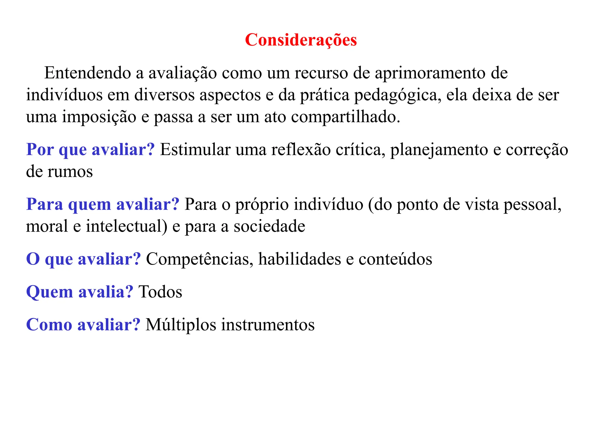 Considerações
Entendendo a avaliação como um recurso de aprimoramento de
indivíduos em diversos aspectos e da prática pedagógica, ela deixa de ser
uma imposição e passa a ser um ato compartilhado.
Por que avaliar? Estimular uma reflexão crítica, planejamento e correção
de rumos
Para quem avaliar? Para o próprio indivíduo (do ponto de vista pessoal,
moral e intelectual) e para a sociedade
O que avaliar? Competências, habilidades e conteúdos
Quem avalia? Todos
Como avaliar? Múltiplos instrumentos
 