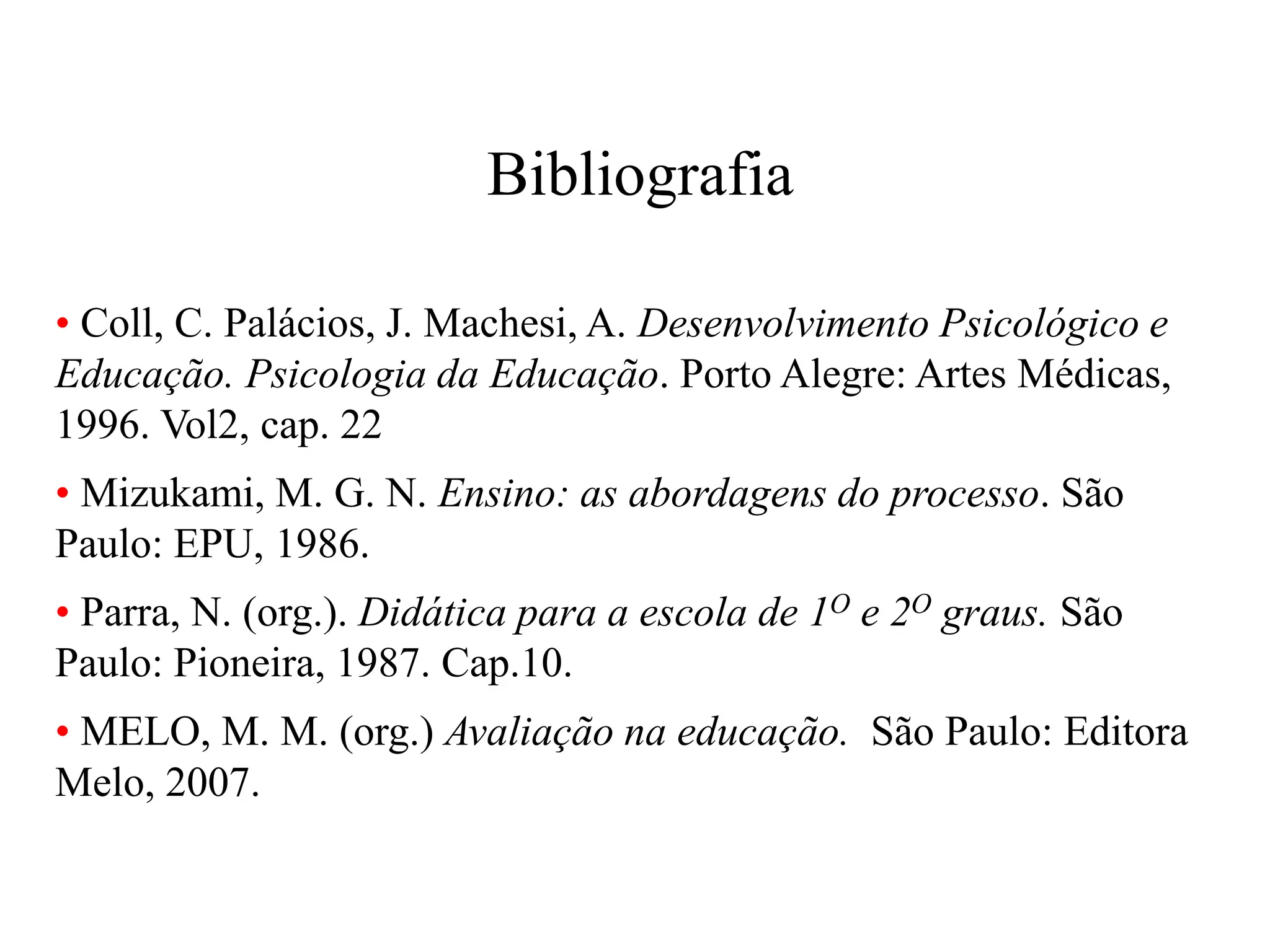 Bibliografia
• Coll, C. Palácios, J. Machesi, A. Desenvolvimento Psicológico e
Educação. Psicologia da Educação. Porto Alegre: Artes Médicas,
1996. Vol2, cap. 22
• Mizukami, M. G. N. Ensino: as abordagens do processo. São
Paulo: EPU, 1986.
• Parra, N. (org.). Didática para a escola de 1O e 2O graus. São
Paulo: Pioneira, 1987. Cap.10.
• MELO, M. M. (org.) Avaliação na educação. São Paulo: Editora
Melo, 2007.
 