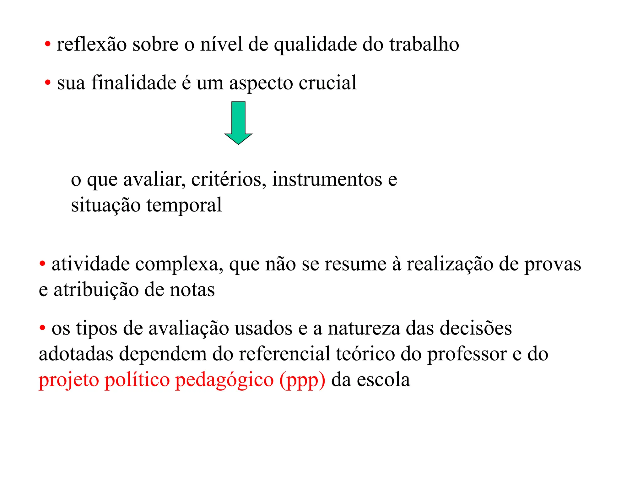 • reflexão sobre o nível de qualidade do trabalho
• sua finalidade é um aspecto crucial
• atividade complexa, que não se resume à realização de provas
e atribuição de notas
• os tipos de avaliação usados e a natureza das decisões
adotadas dependem do referencial teórico do professor e do
projeto político pedagógico (ppp) da escola
o que avaliar, critérios, instrumentos e
situação temporal
 