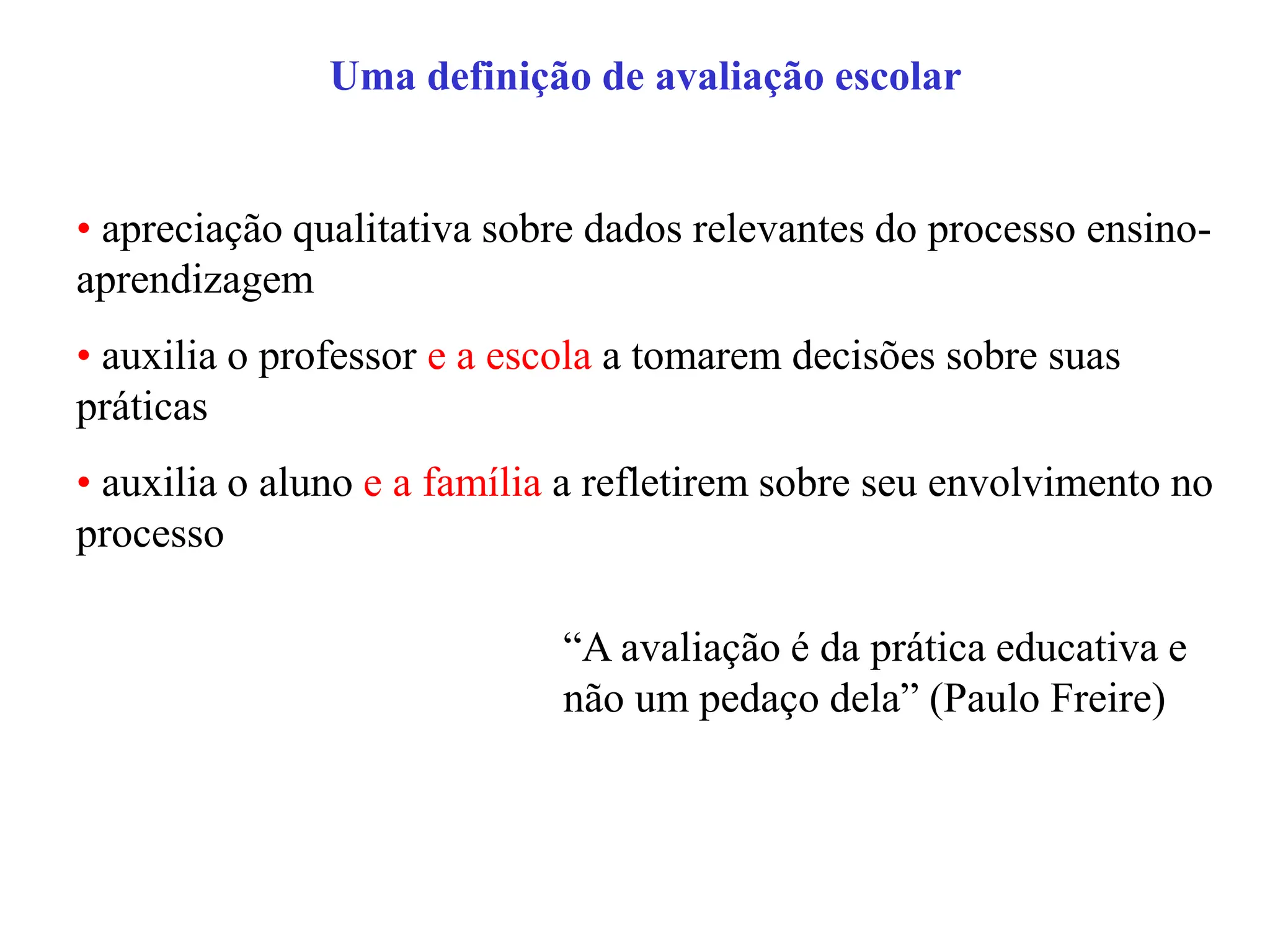 Uma definição de avaliação escolar
• apreciação qualitativa sobre dados relevantes do processo ensino-
aprendizagem
• auxilia o professor e a escola a tomarem decisões sobre suas
práticas
• auxilia o aluno e a família a refletirem sobre seu envolvimento no
processo
“A avaliação é da prática educativa e
não um pedaço dela” (Paulo Freire)
 