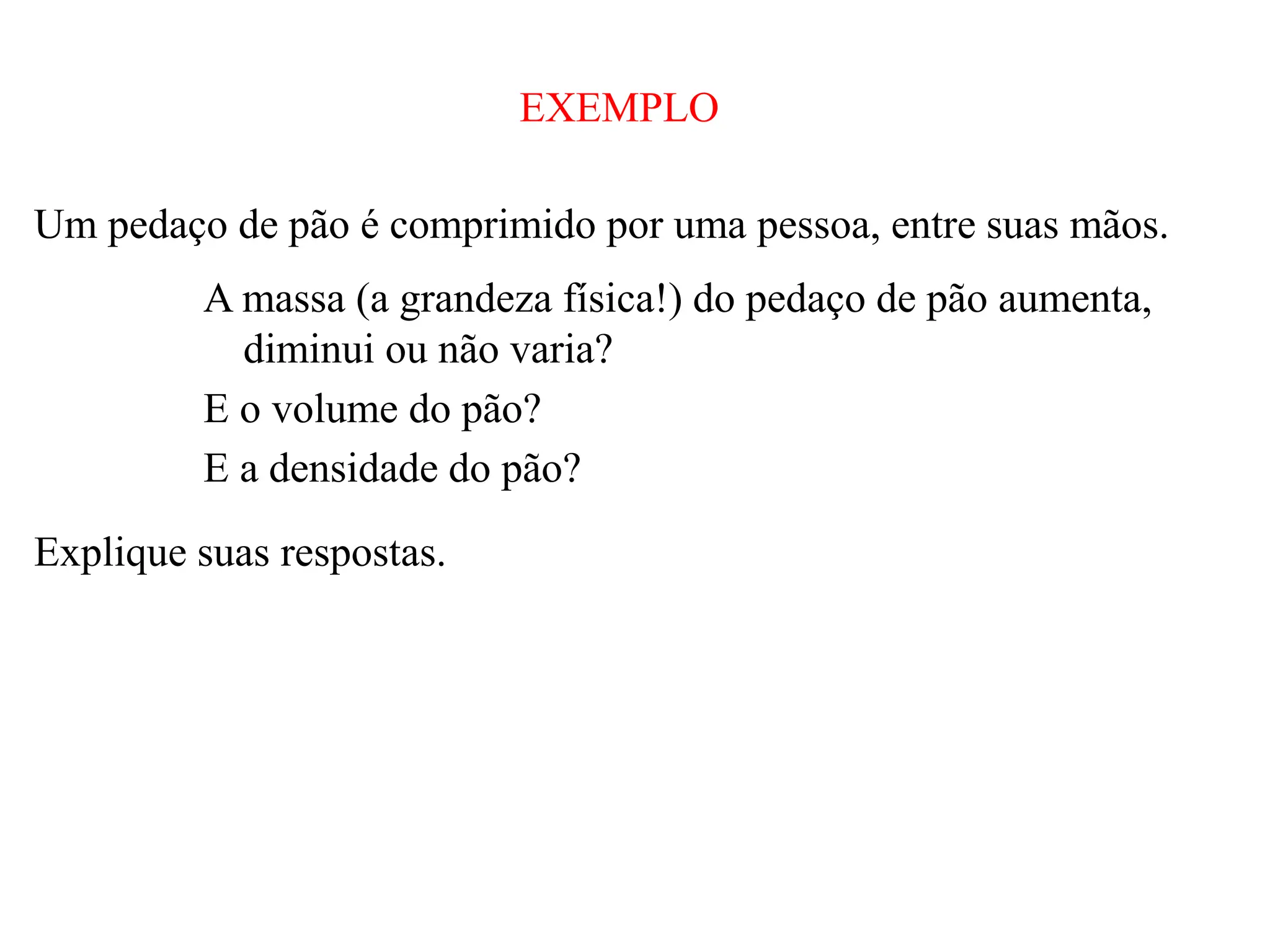 EXEMPLO
Um pedaço de pão é comprimido por uma pessoa, entre suas mãos.
A massa (a grandeza física!) do pedaço de pão aumenta,
diminui ou não varia?
E o volume do pão?
E a densidade do pão?
Explique suas respostas.
 