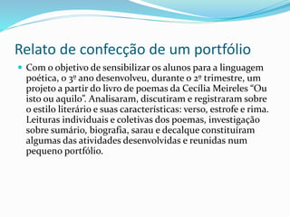 Relato de confecção de um portfólio
 Com o objetivo de sensibilizar os alunos para a linguagem
poética, o 3º ano desenvolveu, durante o 2º trimestre, um
projeto a partir do livro de poemas da Cecília Meireles “Ou
isto ou aquilo”. Analisaram, discutiram e registraram sobre
o estilo literário e suas características: verso, estrofe e rima.
Leituras individuais e coletivas dos poemas, investigação
sobre sumário, biografia, sarau e decalque constituíram
algumas das atividades desenvolvidas e reunidas num
pequeno portfólio.
 