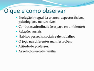 O que e como observar
 Evolução integral da criança: aspectos físicos,
psicológicos, maturativos;
 Condutas atitudinais (o espaço e o ambiente);
 Relações sociais;
 Hábitos pessoais, sociais e de trabalho;
 O jogo nas diferentes manifestações;
 Atitude do professor;
 As relações escola-família
 