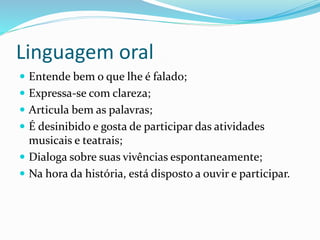 Linguagem oral
 Entende bem o que lhe é falado;
 Expressa-se com clareza;
 Articula bem as palavras;
 É desinibido e gosta de participar das atividades
musicais e teatrais;
 Dialoga sobre suas vivências espontaneamente;
 Na hora da história, está disposto a ouvir e participar.
 