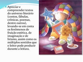  Apreciar e
compreender textos
do universo literário
(contos, fábulas,
crônicas, poemas,
dentre outros),
levando-se em conta
os fenômenos de
fruição estética, de
imaginação e de
lirismo, assim como os
múltiplos sentidos que
o leitor pode produzir
durante a leitura.
 