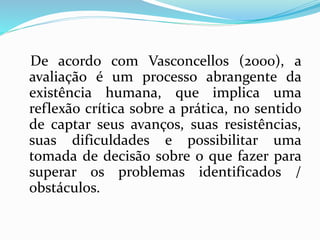 De acordo com Vasconcellos (2000), a
avaliação é um processo abrangente da
existência humana, que implica uma
reflexão crítica sobre a prática, no sentido
de captar seus avanços, suas resistências,
suas dificuldades e possibilitar uma
tomada de decisão sobre o que fazer para
superar os problemas identificados /
obstáculos.
 