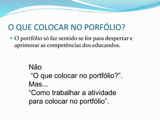 O QUE COLOCAR NO PORFÓLIO?
 O portfólio só faz sentido se for para despertar e
aprimorar as competências dos educandos.
Não
“O que colocar no portfólio?”.
Mas...
“Como trabalhar a atividade
para colocar no portfólio”.
 