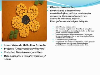  Objetivo do trabalho:
 Levar o aluno a desenvolver a
motricidade fina, estética, combinação
das cores e disposição dos materiais
dentro de um campo espacial.
Principalmente a inteligência lógica.
 Aluno Victor de Mello Kerr Azevedo
 Projeto : “Observando a Primavera”
 Trabalho: Mosaico com pastilhas
 Data : 03/09/01 a 18/09/07 Turma : 3º
Ano D
 Ativ. Des. na área de artes:
 Um mosaico simples com desenho de uma flor.
 Dif. apresentadas: Normal, pois todas as dúvidas
foram sanadas com facilidade.
 Desenvolvimento do aluno durante a atividade :
Nessa atividade percebe-se que o raciocino lógico
está bem desenvolvido.
 Comentários do professor:
 Surpreendi-me com a habilidade do Victor, poucas
vezes tive que interferir na disposição das
pastilhas e as cores foram exigências dele.
 