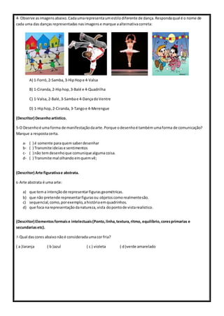 4- Observe asimagensabaixo.Cadaumarepresentaumestilodiferente de dança.Respondaqual é o nome de
cada uma das danças representadas nasimagens e marque aalternativacorreta:
A) 1-Forró, 2-Samba, 3-HipHope 4-Valsa
B) 1-Ciranda, 2-Hiphop, 3-Balé e 4-Quadrilha
C) 1-Valsa, 2-Balé, 3-Sambae 4-DançadoVentre
D) 1-Hiphop, 2-Ciranda, 3-Tangoe 4-Merengue
(Descritor) Desenhoartístico.
5-O Desenhoé umaforma de manifestaçãodaarte.Porque odesenhoé tambémumaforma de comunicação?
Marque a respostacerta.
a- ( ) é somente paraquemsaberdesenhar
b- ( ) Transmite ideiase sentimentos
c- ( ) não temdesenho que comunique algumacoisa.
d- ( ) Transmite mal olhandoemquemvê;
(Descritor) Arte figurativae abstrata.
6-Arte abstrata é uma arte:
a) que tema intençãode representarfigurasgeométricas.
b) que não pretende representarfiguras ou objetos comorealmentesão.
c) sequencial, como, porexemplo, ahistóriaemquadrinhos.
d) que foca narepresentação danatureza, vista dopontode vistarealístico.
(Descritor) Elementosformaise intelectuais(Ponto,linha,textura,ritmo, equilíbrio,coresprimarias e
secundariasetc).
7-Qual dascores abaixonãoé consideradaumacor fria?
( a )laranja ( b )azul ( c ) violeta ( d)verde amarelado
 
