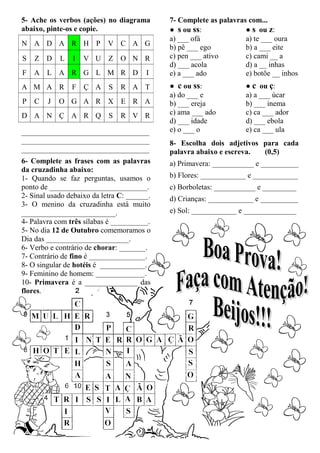 5- Ache os verbos (ações) no diagrama        7- Complete as palavras com...
abaixo, pinte-os e copie.                    ● s ou ss:             ● s ou z:
                                             a) ___ ofá             a) te ___ oura
N A D A R H P               V C A G
                                             b) pê ___ ego          b) a ___ eite
S   Z D     L   I   V U Z O N R              c) pen ___ ativo       c) cami __ a
                                             d) ___ acola           d) a __ inhas
F   A L A R G L M R D                   I    e) a ___ ado           e) botõe __ inhos
A M A R         F Ç A       S   R A T        ● c ou ss:             ● c ou ç:
                                             a) do ___ e            a) a ___ úcar
P   C   J   O G A R X E R A                  b) ___ ereja           b) ___ inema
D A N Ç A R Q               S   R V R        c) ama ___ ado         c) ca ___ ador
                                             d) ___ idade           d) ___ ebola
__________________________________           e) o ___ o             e) ca ___ ula
__________________________________           8- Escolha dois adjetivos para cada
__________________________________           palavra abaixo e escreva. (0,5)
6- Complete as frases com as palavras        a) Primavera: ___________ e __________
da cruzadinha abaixo:
1- Quando se faz perguntas, usamos o         b) Flores: ____________ e ____________
ponto de __________________________.         c) Borboletas: ___________ e _________
2- Sinal usado debaixo da letra C: ______.   d) Crianças: ____________ e __________
3- O menino da cruzadinha está muito
_________________________.                   e) Sol: ____________ e ______________
4- Palavra com três sílabas é __________.
5- No dia 12 de Outubro comemoramos o
Dia das ______________________.
6- Verbo e contrário de chorar: _______.
7- Contrário de fino é _______________.
8- O singular de hotéis é ____________.
9- Feminino de homem: _____________.
10- Primavera é a ______________ das
flores.
 