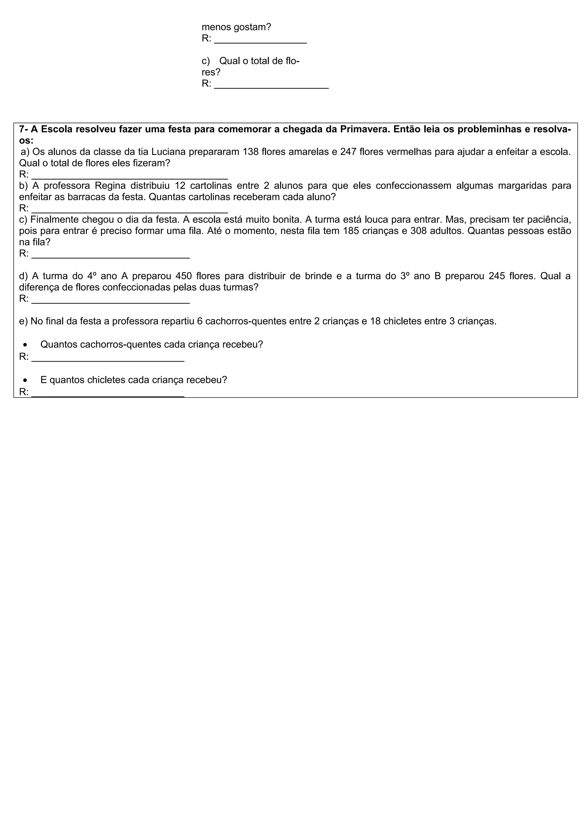 menos gostam?
                                          R: _________________

                                          c) Qual o total de flo-
                                          res?
                                          R: _____________________



7- A Escola resolveu fazer uma festa para comemorar a chegada da Primavera. Então leia os probleminhas e resolva-
os:
a) Os alunos da classe da tia Luciana prepararam 138 flores amarelas e 247 flores vermelhas para ajudar a enfeitar a escola.
Qual o total de flores eles fizeram?
R: ____________________________________
b) A professora Regina distribuiu 12 cartolinas entre 2 alunos para que eles confeccionassem algumas margaridas para
enfeitar as barracas da festa. Quantas cartolinas receberam cada aluno?
R: ____________________________________
c) Finalmente chegou o dia da festa. A escola está muito bonita. A turma está louca para entrar. Mas, precisam ter paciência,
pois para entrar é preciso formar uma fila. Até o momento, nesta fila tem 185 crianças e 308 adultos. Quantas pessoas estão
na fila?
R: _____________________________

d) A turma do 4º ano A preparou 450 flores para distribuir de brinde e a turma do 3º ano B preparou 245 flores. Qual a
diferença de flores confeccionadas pelas duas turmas?
R: _____________________________

e) No final da festa a professora repartiu 6 cachorros-quentes entre 2 crianças e 18 chicletes entre 3 crianças.

 • Quantos cachorros-quentes cada criança recebeu?
R: ____________________________

 • E quantos chicletes cada criança recebeu?
R: ____________________________
 