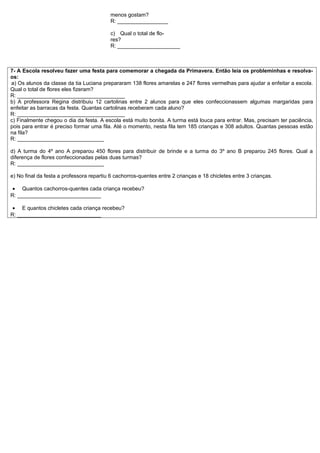 menos gostam?
                                          R: _________________

                                          c) Qual o total de flo-
                                          res?
                                          R: _____________________



7- A Escola resolveu fazer uma festa para comemorar a chegada da Primavera. Então leia os probleminhas e resolva-
os:
a) Os alunos da classe da tia Luciana prepararam 138 flores amarelas e 247 flores vermelhas para ajudar a enfeitar a escola.
Qual o total de flores eles fizeram?
R: ____________________________________
b) A professora Regina distribuiu 12 cartolinas entre 2 alunos para que eles confeccionassem algumas margaridas para
enfeitar as barracas da festa. Quantas cartolinas receberam cada aluno?
R: ____________________________________
c) Finalmente chegou o dia da festa. A escola está muito bonita. A turma está louca para entrar. Mas, precisam ter paciência,
pois para entrar é preciso formar uma fila. Até o momento, nesta fila tem 185 crianças e 308 adultos. Quantas pessoas estão
na fila?
R: _____________________________

d) A turma do 4º ano A preparou 450 flores para distribuir de brinde e a turma do 3º ano B preparou 245 flores. Qual a
diferença de flores confeccionadas pelas duas turmas?
R: _____________________________

e) No final da festa a professora repartiu 6 cachorros-quentes entre 2 crianças e 18 chicletes entre 3 crianças.

 • Quantos cachorros-quentes cada criança recebeu?
R: ____________________________

 • E quantos chicletes cada criança recebeu?
R: ____________________________
 