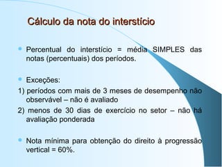 Cálculo da nota do interstício


Percentual do interstício = média SIMPLES das
notas (percentuais) dos períodos.

Exceções:
1) períodos com mais de 3 meses de desempenho não
observável – não é avaliado
2) menos de 30 dias de exercício no setor – não há
avaliação ponderada




Nota mínima para obtenção do direito à progressão
vertical = 60%.

 