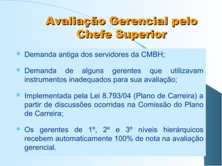 Avaliação Gerencial pelo
Chefe Superior


Demanda antiga dos servidores da CMBH;



Demanda de alguns gerentes que utilizavam
instrumentos inadequados para sua avaliação;



Implementada pela Lei 8.793/04 (Plano de Carreira) a
partir de discussões ocorridas na Comissão do Plano
de Carreira;



Os gerentes de 1º, 2º e 3º níveis hierárquicos
recebem automaticamente 100% de nota na avaliação
gerencial.

 