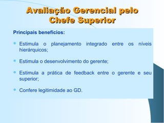 Avaliação Gerencial pelo
Chefe Superior
Principais benefícios:


Estimula o planejamento integrado entre os níveis
hierárquicos;



Estimula o desenvolvimento do gerente;



Estimula a prática de feedback entre o gerente e seu
superior;



Confere legitimidade ao GD.

 
