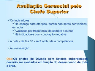 Avaliação Gerencial pelo
Chefe Superior
Os indicadores
Há espaço para aferição, porém não serão convertidos
em nota
Avaliados por freqüência: de sempre a nunca
Há indicadores com conotação negativa
A nota - de 0 a 10 - será atribuída à competência
Auto-avaliação

Obs:Os chefes de Divisão com setores subordinados
deverão ser avaliados em função do desempenho de toda
a área.

 