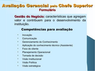 Avaliação Gerencial pelo Chefe Superior
Formulário

Gestão do Negócio: características que agregam
valor e contribuem para o desenvolvimento da
instituição.
Competências para avaliação











Inovação
Comunicação
Gerenciamento do Conhecimento
Aplicação do conhecimento técnico (Assistente)
Foco do cliente
Planejamento Operacional
Tomada de decisão
Visão Institucional
Visão Política
Visão estratégica

 