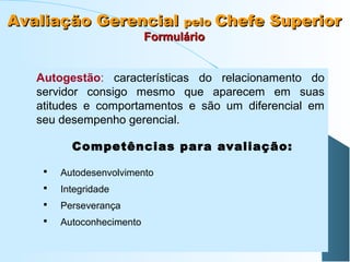 Avaliação Gerencial pelo Chefe Superior
Formulário

Autogestão: características do relacionamento do
servidor consigo mesmo que aparecem em suas
atitudes e comportamentos e são um diferencial em
seu desempenho gerencial.
Competências para avaliação:


Autodesenvolvimento



Integridade



Perseverança



Autoconhecimento

 